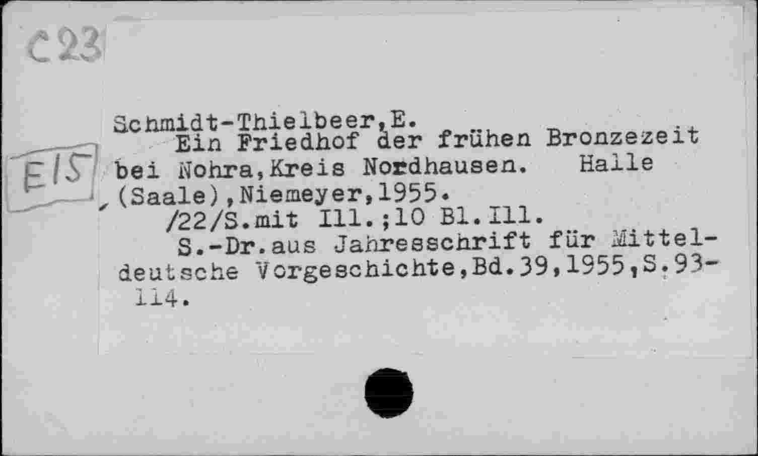 ﻿Scnmidt-Thielbeer,Е.
Ein Friedhof der frühen Bronzezeit bei Nohra,Kreis Nordhausen. Halle (Saale)»Niemeyer,1955.
/22/S.mit Ill.;10 Bl.Ill.
S.-Dr.aus Jahresschrift für Mitteldeutsche Vorgeschichte,Bd.39,1955 »S.93-114.